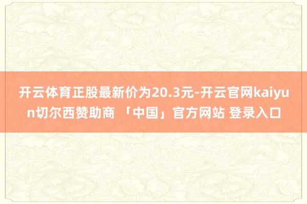 开云体育正股最新价为20.3元-开云官网kaiyun切尔西赞助商 「中国」官方网站 登录入口
