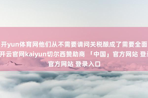 开yun体育网他们从不需要请问关税酿成了需要全面请问-开云官网kaiyun切尔西赞助商 「中国」官方网站 登录入口