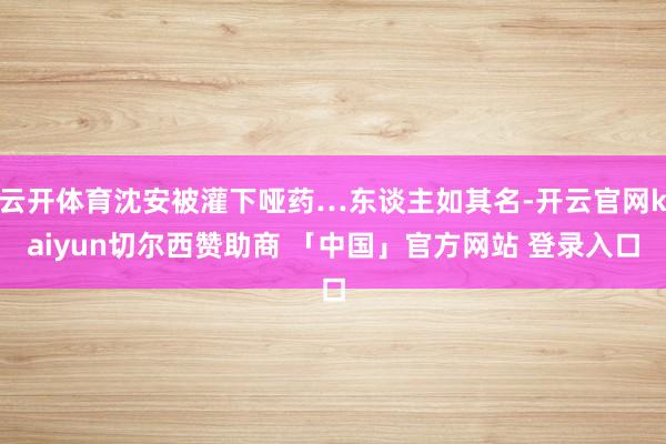 云开体育沈安被灌下哑药…东谈主如其名-开云官网kaiyun切尔西赞助商 「中国」官方网站 登录入口
